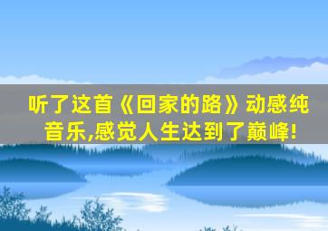 听了这首《回家的路》动感纯音乐,感觉人生达到了巅峰!