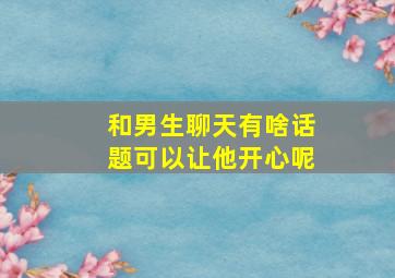 和男生聊天有啥话题可以让他开心呢