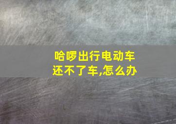 哈啰出行电动车还不了车,怎么办