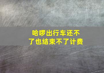 哈啰出行车还不了也结束不了计费