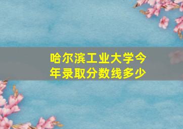 哈尔滨工业大学今年录取分数线多少