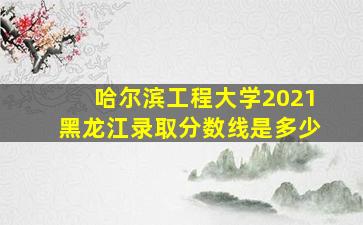 哈尔滨工程大学2021黑龙江录取分数线是多少