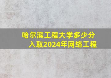 哈尔滨工程大学多少分入取2024年网络工程