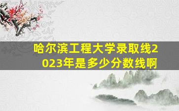 哈尔滨工程大学录取线2023年是多少分数线啊