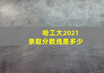 哈工大2021录取分数线是多少