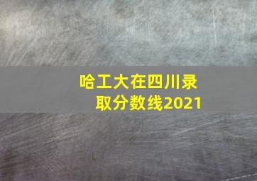 哈工大在四川录取分数线2021