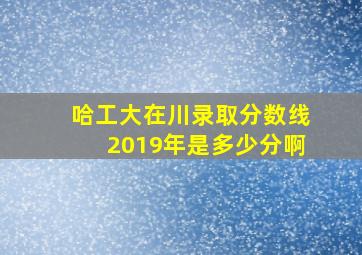 哈工大在川录取分数线2019年是多少分啊