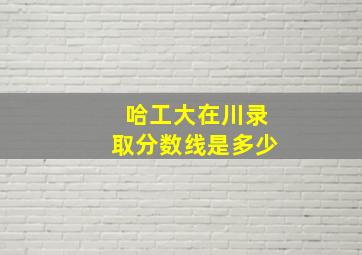 哈工大在川录取分数线是多少