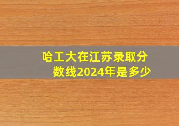 哈工大在江苏录取分数线2024年是多少