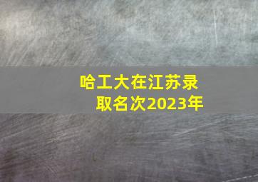 哈工大在江苏录取名次2023年