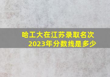 哈工大在江苏录取名次2023年分数线是多少