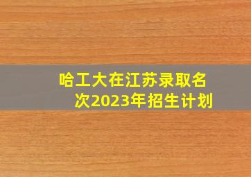 哈工大在江苏录取名次2023年招生计划