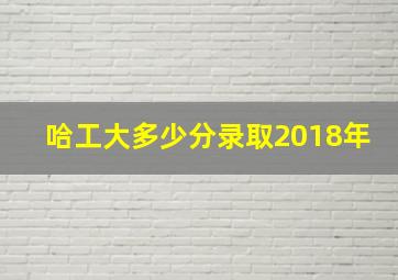 哈工大多少分录取2018年