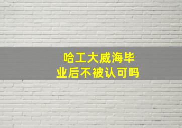 哈工大威海毕业后不被认可吗