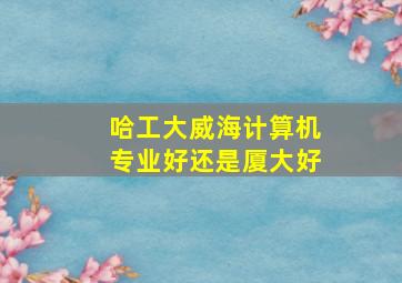 哈工大威海计算机专业好还是厦大好