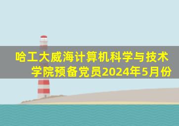 哈工大威海计算机科学与技术学院预备党员2024年5月份