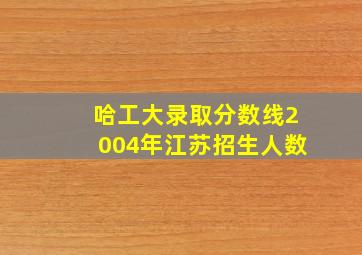 哈工大录取分数线2004年江苏招生人数