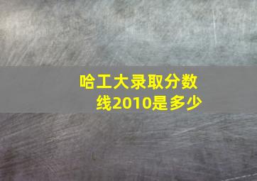 哈工大录取分数线2010是多少