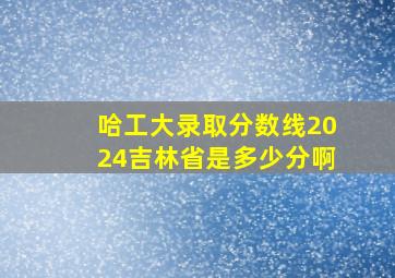 哈工大录取分数线2024吉林省是多少分啊