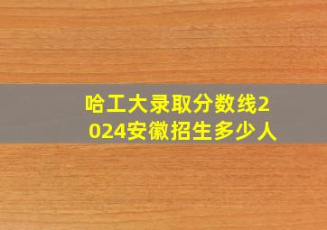 哈工大录取分数线2024安徽招生多少人