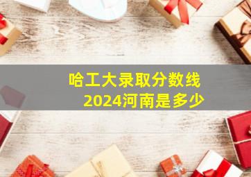 哈工大录取分数线2024河南是多少