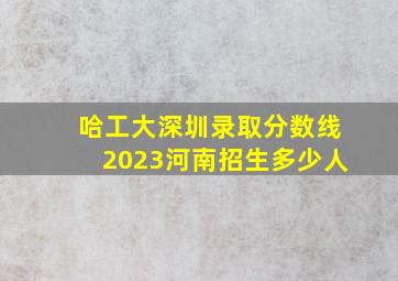 哈工大深圳录取分数线2023河南招生多少人