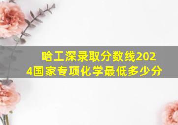 哈工深录取分数线2024国家专项化学最低多少分