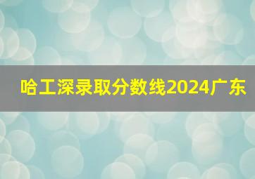 哈工深录取分数线2024广东