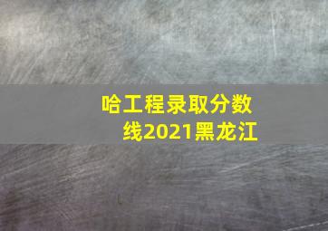 哈工程录取分数线2021黑龙江