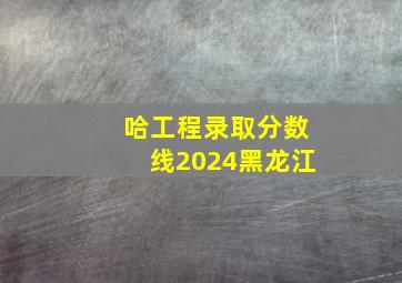 哈工程录取分数线2024黑龙江