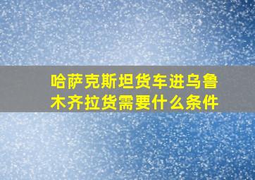 哈萨克斯坦货车进乌鲁木齐拉货需要什么条件