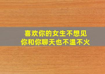 喜欢你的女生不想见你和你聊天也不温不火