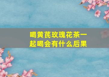 喝黄芪玫瑰花茶一起喝会有什么后果