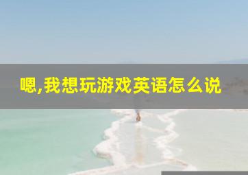 嗯,我想玩游戏英语怎么说