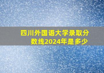 四川外国语大学录取分数线2024年是多少