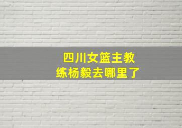 四川女篮主教练杨毅去哪里了