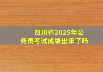 四川省2025年公务员考试成绩出来了吗