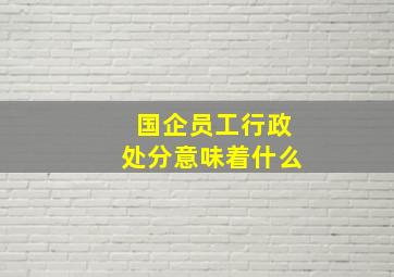 国企员工行政处分意味着什么