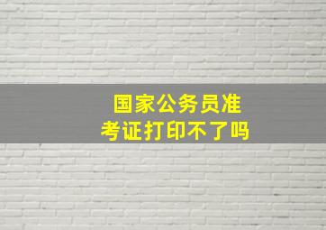 国家公务员准考证打印不了吗