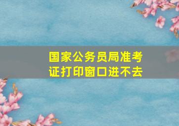 国家公务员局准考证打印窗口进不去