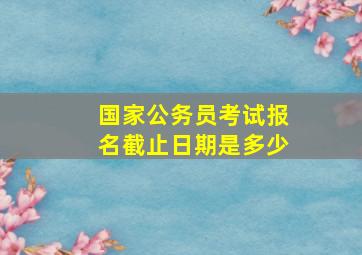 国家公务员考试报名截止日期是多少