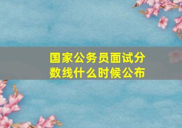 国家公务员面试分数线什么时候公布