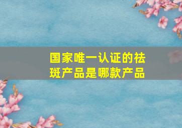 国家唯一认证的祛斑产品是哪款产品