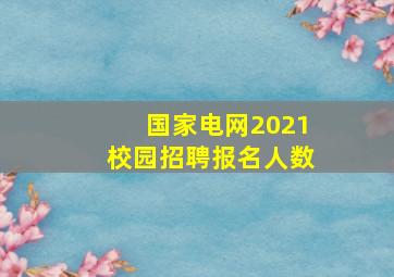 国家电网2021校园招聘报名人数