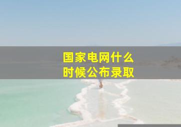 国家电网什么时候公布录取