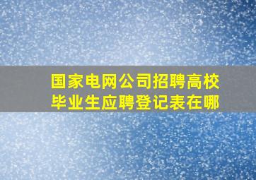 国家电网公司招聘高校毕业生应聘登记表在哪