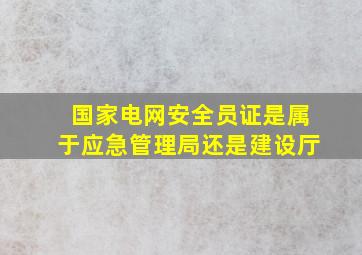 国家电网安全员证是属于应急管理局还是建设厅