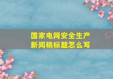 国家电网安全生产新闻稿标题怎么写