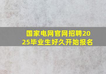 国家电网官网招聘2025毕业生好久开始报名