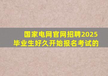 国家电网官网招聘2025毕业生好久开始报名考试的